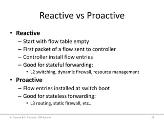 Reactive vs Proactive
• Reactive
– Start with flow table empty
– First packet of a flow sent to controller
– Controller install flow entries
– Good for stateful forwarding:
• L2 switching, dynamic firewall, resource management
• Proactive
– Flow entries installed at switch boot
– Good for stateless forwarding:
• L3 routing, static firewall, etc..
A. Capone & C. Cascone: SDN tutorial 28
 
