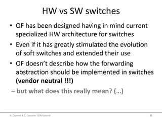 HW vs SW switches
• OF has been designed having in mind current
specialized HW architecture for switches
• Even if it has greatly stimulated the evolution
of soft switches and extended their use
• OF doesn’t describe how the forwarding
abstraction should be implemented in switches
(vendor neutral !!!)
– but what does this really mean? (…)
A. Capone & C. Cascone: SDN tutorial 31
 