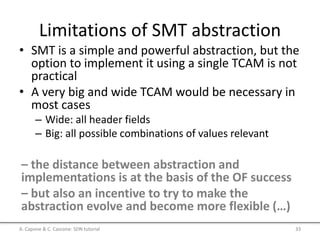 Limitations of SMT abstraction
• SMT is a simple and powerful abstraction, but the
option to implement it using a single TCAM is not
practical
• A very big and wide TCAM would be necessary in
most cases
– Wide: all header fields
– Big: all possible combinations of values relevant
– the distance between abstraction and
implementations is at the basis of the OF success
– but also an incentive to try to make the
abstraction evolve and become more flexible (…)
A. Capone & C. Cascone: SDN tutorial 33
 