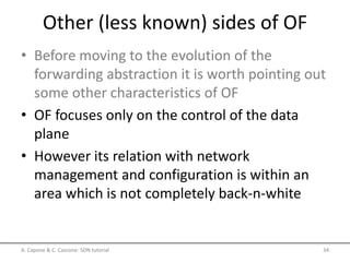 Other (less known) sides of OF
• Before moving to the evolution of the
forwarding abstraction it is worth pointing out
some other characteristics of OF
• OF focuses only on the control of the data
plane
• However its relation with network
management and configuration is within an
area which is not completely back-n-white
A. Capone & C. Cascone: SDN tutorial 34
 
