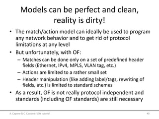 Models can be perfect and clean,
reality is dirty!
• The match/action model can ideally be used to program
any network behavior and to get rid of protocol
limitations at any level
• But unfortunately, with OF:
– Matches can be done only on a set of predefined header
fields (Ethernet, IPv4, MPLS, VLAN tag, etc.)
– Actions are limited to a rather small set
– Header manipulation (like adding label/tags, rewriting of
fields, etc.) is limited to standard schemes
• As a result, OF is not really protocol independent and
standards (including OF standards) are still necessary
A. Capone & C. Cascone: SDN tutorial 40
 