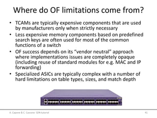 Where do OF limitations come from?
• TCAMs are typically expensive components that are used
by manufacturers only when strictly necessary
• Less expensive memory components based on predefined
search keys are often used for most of the common
functions of a switch
• OF success depends on its “vendor neutral” approach
where implementations issues are completely opaque
(including reuse of standard modules for e.g. MAC and IP
forwarding)
• Specialized ASICs are typically complex with a number of
hard limitations on table types, sizes, and match depth
A. Capone & C. Cascone: SDN tutorial 41
 
