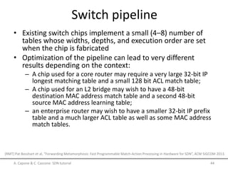 Switch pipeline
• Existing switch chips implement a small (4–8) number of
tables whose widths, depths, and execution order are set
when the chip is fabricated
• Optimization of the pipeline can lead to very different
results depending on the context:
– A chip used for a core router may require a very large 32-bit IP
longest matching table and a small 128 bit ACL match table;
– A chip used for an L2 bridge may wish to have a 48-bit
destination MAC address match table and a second 48-bit
source MAC address learning table;
– an enterprise router may wish to have a smaller 32-bit IP prefix
table and a much larger ACL table as well as some MAC address
match tables.
A. Capone & C. Cascone: SDN tutorial 44
[RMT] Pat Bosshart et al, “Forwarding Metamorphosis: Fast Programmable Match-Action Processing in Hardware for SDN”, ACM SIGCOM 2013.
 