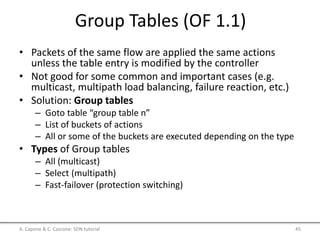 Group Tables (OF 1.1)
• Packets of the same flow are applied the same actions
unless the table entry is modified by the controller
• Not good for some common and important cases (e.g.
multicast, multipath load balancing, failure reaction, etc.)
• Solution: Group tables
– Goto table “group table n”
– List of buckets of actions
– All or some of the buckets are executed depending on the type
• Types of Group tables
– All (multicast)
– Select (multipath)
– Fast-failover (protection switching)
A. Capone & C. Cascone: SDN tutorial 45
 