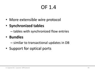 OF 1.4
• More extensible wire protocol
• Synchronized tables
– tables with synchronized flow entries
• Bundles
– similar to transactional updates in DB
• Support for optical ports
A. Capone & C. Cascone: SDN tutorial 49
 