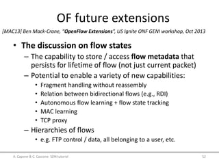 OF future extensions
• The discussion on flow states
– The capability to store / access flow metadata that
persists for lifetime of flow (not just current packet)
– Potential to enable a variety of new capabilities:
• Fragment handling without reassembly
• Relation between bidirectional flows (e.g., RDI)
• Autonomous flow learning + flow state tracking
• MAC learning
• TCP proxy
– Hierarchies of flows
• e.g. FTP control / data, all belonging to a user, etc.
A. Capone & C. Cascone: SDN tutorial 52
[MAC13] Ben Mack-Crane, “OpenFlow Extensions”, US Ignite ONF GENI workshop, Oct 2013
 