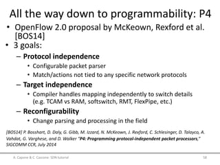 All the way down to programmability: P4
• OpenFlow 2.0 proposal by McKeown, Rexford et al.
[BOS14]
A. Capone & C. Cascone: SDN tutorial 58
[BOS14] P. Bosshart, D. Daly, G. Gibb, M. Izzard, N. McKeown, J. Rexford, C. Schlesinger, D. Talayco, A.
Vahdat, G. Varghese, and D. Walker “P4: Programming protocol-independent packet processors,”
SIGCOMM CCR, July 2014
• 3 goals:
– Protocol independence
• Configurable packet parser
• Match/actions not tied to any specific network protocols
– Target independence
• Compiler handles mapping independently to switch details
(e.g. TCAM vs RAM, softswitch, RMT, FlexPipe, etc.)
– Reconfigurability
• Change parsing and processing in the field
 