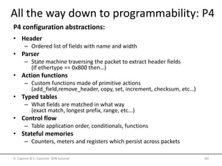 • Header
– Ordered list of fields with name and width
• Parser
– State machine traversing the packet to extract header fields
(If ethertype == 0x800 then…)
• Action functions
– Custom functions made of primitive actions
(add_field,remove_header, copy, set, increment, checksum, etc…)
• Typed tables
– What fields are matched in what way
(exact match, longest prefix, range, etc...)
• Control flow
– Table application order, conditionals, functions
• Stateful memories
– Counters, meters and registers which persist across packets
A. Capone & C. Cascone: SDN tutorial 60
All the way down to programmability: P4
P4 configuration abstractions:
 