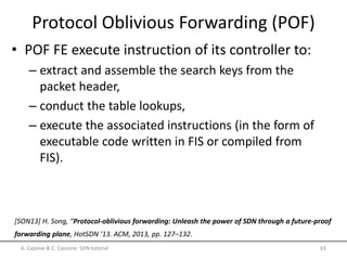 Protocol Oblivious Forwarding (POF)
• POF FE execute instruction of its controller to:
– extract and assemble the search keys from the
packet header,
– conduct the table lookups,
– execute the associated instructions (in the form of
executable code written in FIS or compiled from
FIS).
A. Capone & C. Cascone: SDN tutorial 63
[SON13] H. Song, “Protocol-oblivious forwarding: Unleash the power of SDN through a future-proof
forwarding plane, HotSDN ’13. ACM, 2013, pp. 127–132.
 