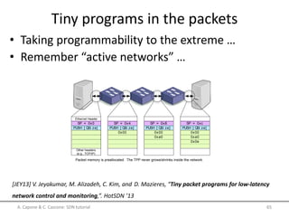 Tiny programs in the packets
• Taking programmability to the extreme …
• Remember “active networks” …
A. Capone & C. Cascone: SDN tutorial 65
[JEY13] V. Jeyakumar, M. Alizadeh, C. Kim, and D. Mazieres, “Tiny packet programs for low-latency
network control and monitoring,”. HotSDN ’13
ch to packet
et to switch
tomic operations
thesubsequent instructions
per require support only for
ill be clear when we discuss
nstructions are simple in
udget for handling small
structions free the ASIC
s to coordinate with the
achieve a desired func-
nimal read and write in-
es on anetwork, many of
today only after years of
questions and concerns,
SP = 0x0
PUSH [ QSi ze]
SP = 0x4
PUSH [ QSi ze]
0x00
SP = 0x8
PUSH [ QSi ze]
0x00
0xa0
SP = 0xc
PUSH [ QSi ze]
0x00
0xa0
0x0e
Packet memory is preallocated. The TPP never grows/shrinks inside the network.
Ethernet Header
Other headers
(e.g., TCP/IP)
Figure1: Visualizing theexecution of aTPP that queriesthenetwork
for queue sizes. As the TPP traverses a network of switches, the ASIC
executes the program, which modiﬁes the packet to reﬂect the queue
sizes on thelink.
For readability, when wewriteTPPsin an x86-likeassem-
 