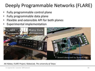 Deeply Programmable Networks (FLARE)
• Fully programmable control plane
• Fully programmable data plane
• Flexible and extensible API for both planes
• Experimental implementation
A. Capone & C. Cascone: SDN tutorial 66
Aki Nakao, FLARE Project, NakaoLab, The university of Tokyo.
FLARE Node Implementation
36 - 7 2 cores
(upto 100-200 cores in future)
(board desig ned by NakaoLab)
x8 6
Processor
M any Core
Processor
H ierarchical Resource M anag ement
 