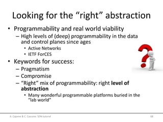 Looking for the “right” abstraction
• Programmability and real world viability
– High levels of (deep) programmability in the data
and control planes since ages
• Active Networks
• IETF ForCES
• Keywords for success:
– Pragmatism
– Compromise
– “Right” mix of programmability: right level of
abstraction
• Many wonderful programmable platforms buried in the
“lab world”
A. Capone & C. Cascone: SDN tutorial 68
 