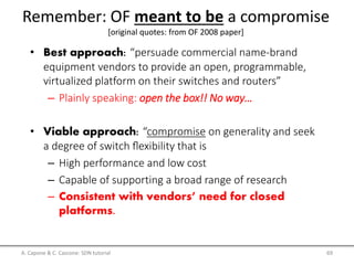 A. Capone & C. Cascone: SDN tutorial 69
Remember: OF meant to be a compromise
[original quotes: from OF 2008 paper]
• Best approach: “persuade commercial name-brand
equipment vendors to provide an open, programmable,
virtualized platform on their switches and routers”
– Plainly speaking: open the box!! No way…
• Viable approach: “compromise on generality and seek
a degree of switch ﬂexibility that is
– High performance and low cost
– Capable of supporting a broad range of research
– Consistent with vendors’ need for closed
platforms.
 