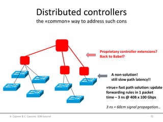 Distributed controllers
the «common» way to address such cons
A non-solution!
still slow path latency!!
Proprietary controller extensions?
Back to Babel?
«true» fast path solution: update
forwarding rules in 1 packet
time – 3 ns @ 40B x 100 Gbps
3 ns = 60cm signal propagation…
A. Capone & C. Cascone: SDN tutorial 72
 