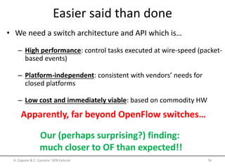 Easier said than done
• We need a switch architecture and API which is…
– High performance: control tasks executed at wire-speed (packet-
based events)
– Platform-independent: consistent with vendors’ needs for
closed platforms
– Low cost and immediately viable: based on commodity HW
Apparently, far beyond OpenFlow switches…
Our (perhaps surprising?) finding:
much closer to OF than expected!!
A. Capone & C. Cascone: SDN tutorial 76
 