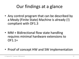 Our findings at a glance
• Any control program that can be described by
a Mealy (Finite State) Machine is already (!)
compliant with OF1.3
• MM + Bidirectional flow state handling
requires minimal hardware extensions to
OF1.1+
• Proof of concept HW and SW implementation
A. Capone & C. Cascone: SDN tutorial 77
 