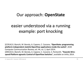 Our approach: OpenState
easier understood via a running
example: port knocking
A. Capone & C. Cascone: SDN tutorial 78
[CCR14] G. Bianchi, M. Bonola, A. Capone, C. Cascone, “OpenState: programming
platform-independent stateful OpenFlow applications inside the switch”, ACM
Computer Communication Review, vol. 44, no. 2, April 2014.
[ARX14] G. Bianchi, M. Bonola, A. Capone, C. Cascone, S. Pontarelli, “Towards Wire-
speed Platform-agnostic Control of OpenFlow Switches”, available on ArXiv, 2014.
 