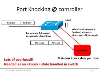 Port Knocking @ controller
IPsrc=any Port=any
DROP
controller
Encapsulate & forward
ALL packets of ALL flows
IPsrc=any Port=any
Maintain Knock state per flow
When knock sequence
finalized, add entry
<Ipsrc, port=22; forward>
Lots of overhead!!
Needed as no «knock» state handled in switch
A. Capone & C. Cascone: SDN tutorial 81
 