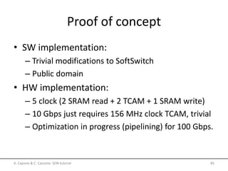 Proof of concept
• SW implementation:
– Trivial modifications to SoftSwitch
– Public domain
• HW implementation:
– 5 clock (2 SRAM read + 2 TCAM + 1 SRAM write)
– 10 Gbps just requires 156 MHz clock TCAM, trivial
– Optimization in progress (pipelining) for 100 Gbps.
A. Capone & C. Cascone: SDN tutorial 85
 
