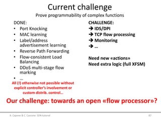 Current challenge
Prove programmability of complex functions
DONE:
• Port Knocking
• MAC learning
• Label/address
advertisement learning
• Reverse Path Forwarding
• Flow-consistent Load
Balancing
• DDoS multi-stage flow
marking
• …
Our challenge: towards an open «flow processor»?
CHALLENGE:
 IDS/DPI
 TCP flow processing
 Monitoring
 …
Need new «actions»
Need extra logic (full XFSM)
A. Capone & C. Cascone: SDN tutorial 87
All (!) otherwise not possible without
explicit controller’s involvement or
custom distrib. control…
 