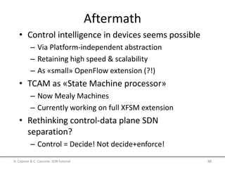 Aftermath
• Control intelligence in devices seems possible
– Via Platform-independent abstraction
– Retaining high speed & scalability
– As «small» OpenFlow extension (?!)
• TCAM as «State Machine processor»
– Now Mealy Machines
– Currently working on full XFSM extension
• Rethinking control-data plane SDN
separation?
– Control = Decide! Not decide+enforce!
A. Capone & C. Cascone: SDN tutorial 88
 