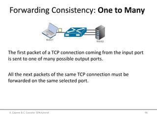 Forwarding Consistency: One to Many
A. Capone & C. Cascone: SDN tutorial 96
The first packet of a TCP connection coming from the input port
is sent to one of many possible output ports.
All the next packets of the same TCP connection must be
forwarded on the same selected port.
 