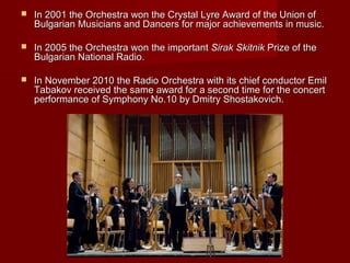  In 2001 theIn 2001 the OrchestraOrchestra won the Crystal Lyre Award of the Union ofwon the Crystal Lyre Award of the Union of
Bulgarian Musicians and Dancers for major achievements in music.Bulgarian Musicians and Dancers for major achievements in music.
 In 2005 the Orchestra wonIn 2005 the Orchestra won the importantthe important Sirak SkitnikSirak Skitnik Prize ofPrize of thethe
Bulgarian National RadioBulgarian National Radio..
 In NovemberIn November 20102010 the Radio Orchestra with its chief conductor Emilthe Radio Orchestra with its chief conductor Emil
Tabakov received the same award for a second time for the concertTabakov received the same award for a second time for the concert
performance of Symphony No.10 by Dmitry Shostakovich.performance of Symphony No.10 by Dmitry Shostakovich.
 