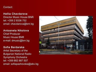 Contact:Contact:
Hellia ChavdarovaHellia Chavdarova
Director Music House BNRDirector Music House BNR
tel: +359 2 9336 752tel: +359 2 9336 752
email: chavdarova@bnr.bgemail: chavdarova@bnr.bg
Antoaneta NikolovaAntoaneta Nikolova
Chief ProducerChief Producer
Music House BNRMusic House BNR
e-mail: dmusic@bnr.bge-mail: dmusic@bnr.bg
Sofia BardarskaSofia Bardarska
Artist Secretary of theArtist Secretary of the
Bulgarian National RadioBulgarian National Radio
Symphony OrchestraSymphony Orchestra
tel: +359 882 887 507tel: +359 882 887 507
email: sofiapashovska@abv.bgemail: sofiapashovska@abv.bg
 