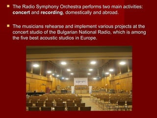  The Radio Symphony Orchestra performs two main activities:The Radio Symphony Orchestra performs two main activities:
concertconcert andand recordingrecording, domestically and abroad., domestically and abroad.
 The musicians rehearse and implement various projects at theThe musicians rehearse and implement various projects at the
concert studio of the Bulgarian National Radio, which is amongconcert studio of the Bulgarian National Radio, which is among
the five best acoustic studios in Europe.the five best acoustic studios in Europe.
 