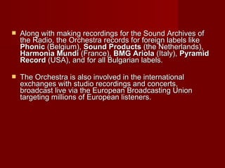  Along with making recordings for the Sound Archives ofAlong with making recordings for the Sound Archives of
the Radio, the Orchestrathe Radio, the Orchestra recordrecordss for foreign labels likefor foreign labels like
PhonicPhonic (Belgium),(Belgium), Sound ProductsSound Products (the Netherlands),(the Netherlands),
Harmonia MundiHarmonia Mundi (France),(France), BMG AriolaBMG Ariola (Italy),(Italy), PyramidPyramid
RecordRecord (USA)(USA),, and for all Bulgarian labels.and for all Bulgarian labels.
 The Orchestra isThe Orchestra is alsoalso involved in the internationalinvolved in the international
exchanges with studio recordings and concerts,exchanges with studio recordings and concerts,
broadcast live via the European Broadcasting Unionbroadcast live via the European Broadcasting Union
targeting millions of European listenerstargeting millions of European listeners..
 