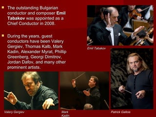  TThe outstanding Bulgarianhe outstanding Bulgarian
conductor and composerconductor and composer EmilEmil
TabakovTabakov waswas appointedappointed as aas a
ChiefChief CConductoronductor in 2008in 2008..
 During the years, guestDuring the years, guest
conductors have been Valeryconductors have been Valery
Gergiev, Thomas Kalb, MarkGergiev, Thomas Kalb, Mark
Kadin, Alexander Myrat, PhillipKadin, Alexander Myrat, Phillip
Greenberg, Georgi Dimitrov,Greenberg, Georgi Dimitrov,
Jordan Dafov, and many otherJordan Dafov, and many other
prominent artists.prominent artists.
Emil TabakovEmil Tabakov
MarkMark
KadinKadin
Patrick GalloisValery GergievValery Gergiev
 