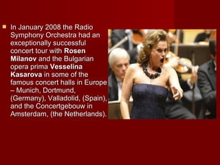  In January 2008 the RadioIn January 2008 the Radio
Symphony Orchestra had anSymphony Orchestra had an
exceptionally successfulexceptionally successful
concert tour withconcert tour with RosenRosen
MilanovMilanov and the Bulgarianand the Bulgarian
opera primaopera prima VesVessselinaelina
KasarovaKasarova in some of thein some of the
famous concert halls in Europefamous concert halls in Europe
– Munich, Dortmund,– Munich, Dortmund,
(Germany), Valladolid, (Spain),(Germany), Valladolid, (Spain),
and the Concertgebouw inand the Concertgebouw in
Amsterdam, (theAmsterdam, (the Netherlands).Netherlands).
VesVessselina Kasarovaelina Kasarova
 