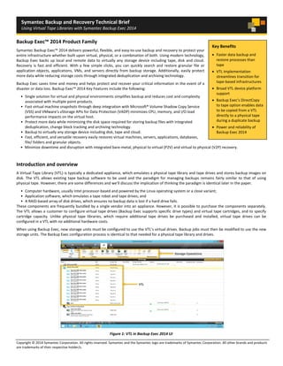 Copyright © 2014 Symantec Corporation. All rights reserved. Symantec and the Symantec logo are trademarks of Symantec Corporation. All other brands and products
are trademarks of their respective holder/s.
Symantec Backup and Recovery Technical Brief
Using Virtual Tape Libraries with Symantec Backup Exec 2014
Backup Exec™ 2014 Product Family
Symantec Backup Exec™ 2014 delivers powerful, flexible, and easy-to-use backup and recovery to protect your
entire infrastructure whether built upon virtual, physical, or a combination of both. Using modern technology,
Backup Exec backs up local and remote data to virtually any storage device including tape, disk and cloud.
Recovery is fast and efficient. With a few simple clicks, you can quickly search and restore granular file or
application objects, applications, VMs, and servers directly from backup storage. Additionally, easily protect
more data while reducing storage costs through integrated deduplication and archiving technology.
Backup Exec saves time and money and helps protect and recover your critical information in the event of a
disaster or data loss. Backup Exec™ 2014 Key Features include the following:
• Single solution for virtual and physical environments simplifies backup and reduces cost and complexity
associated with multiple point products.
• Fast virtual machine snapshots through deep integration with Microsoft® Volume Shadow Copy Service
(VSS) and VMware’s vStorage APIs for Data Protection (VADP) minimizes CPU, memory, and I/O load
performance impacts on the virtual host.
• Protect more data while minimizing the disk space required for storing backup files with integrated
deduplication, change block tracking and archiving technology.
• Backup to virtually any storage device including disk, tape and cloud.
• Fast, efficient, and versatile recovery easily restores virtual machines, servers, applications, databases,
file/ folders and granular objects.
• Minimize downtime and disruption with integrated bare-metal, physical to virtual (P2V) and virtual to physical (V2P) recovery.
Introduction and overview
A Virtual Tape Library (VTL) is typically a dedicated appliance, which emulates a physical tape library and tape drives and stores backup images on
disk. The VTL allows existing tape backup software to be used and the paradigm for managing backups remains fairly similar to that of using
physical tape. However, there are some differences and we’ll discuss the implication of thinking the paradigm is identical later in the paper.
• Computer hardware, usually Intel processor-based and powered by the Linux operating system or a close variant;
• Application software, which emulates a tape robot and tape drives; and
• A RAID-based array of disk drives, which ensures no backup data is lost if a hard drive fails.
These components are frequently bundled by a single vendor into an appliance. However, it is possible to purchase the components separately.
The VTL allows a customer to configure virtual tape drives (Backup Exec supports specific drive types) and virtual tape cartridges, and to specify
cartridge capacity. Unlike physical tape libraries, which require additional tape drives be purchased and installed, virtual tape drives can be
configured in a VTL with no additional hardware costs.
When using Backup Exec, new storage units must be configured to use the VTL’s virtual drives. Backup jobs must then be modified to use the new
storage units. The Backup Exec configuration process is identical to that needed for a physical tape library and drives.
Figure 1: VTL in Backup Exec 2014 UI
Key Benefits
• Faster data backup and
restore processes than
tape
• VTL implementation
streamlines transition for
tape-based infrastructures
• Broad VTL device platform
support
• Backup Exec’s DirectCopy
to tape option enables data
to be copied from a VTL
directly to a physical tape
during a duplicate backup
• Power and reliability of
Backup Exec 2014
 