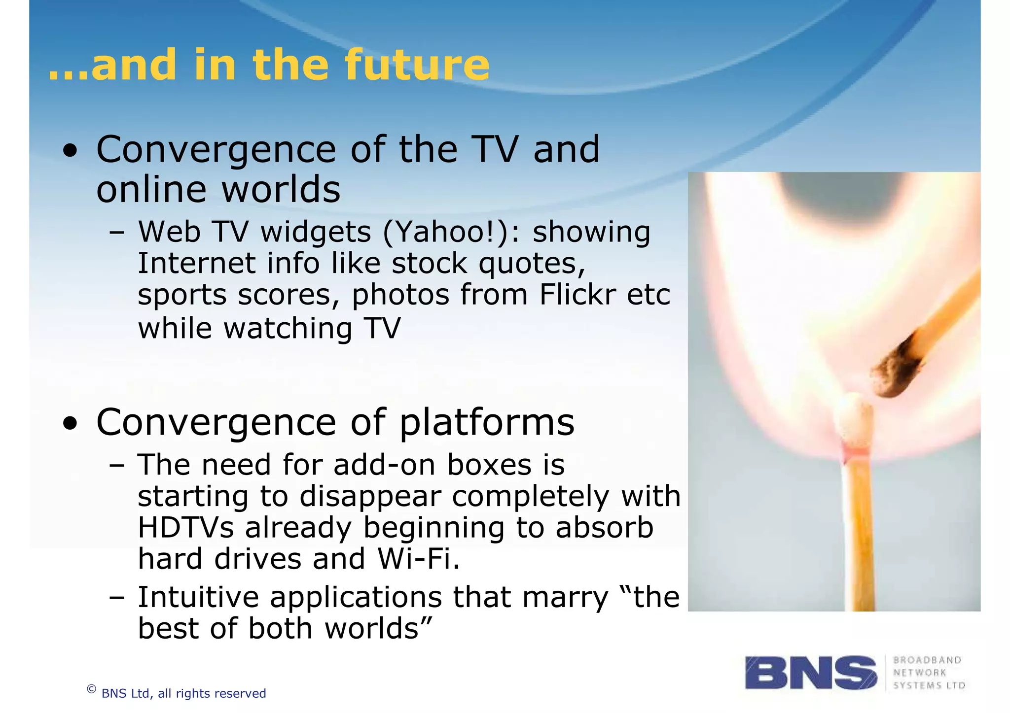 …and in the future
• Convergence of the TV and
  online worlds
      – Web TV widgets (Yahoo!): showing
        Internet info like stock quotes,
        sports scores, photos from Flickr etc
        while watching TV


• Convergence of platforms
      – The need for add-on boxes is
        starting to disappear completely with
        HDTVs already beginning to absorb
        hard drives and Wi-Fi.
      – Intuitive applications that marry “the
        best of both worlds”
 ©
     BNS Ltd, all rights reserved
 