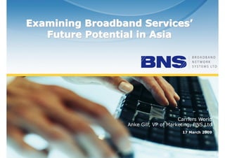 Examining Broadband Services’
                            Services’
         Future Potential in Asia




                                                        Carriers World
                                   Anke Gill, VP of Marketing, BNS Ltd
                                                         17 March 2009




©
    BNS Ltd, all rights reserved
 
