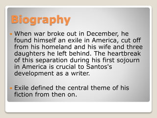 Biography


When war broke out in December, he
found himself an exile in America, cut off
from his homeland and his wife and three
daughters he left behind. The heartbreak
of this separation during his first sojourn
in America is crucial to Santos's
development as a writer.



Exile defined the central theme of his
fiction from then on.

 