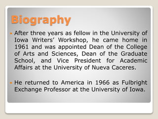 Biography


After three years as fellow in the University of
Iowa Writers’ Workshop, he came home in
1961 and was appointed Dean of the College
of Arts and Sciences, Dean of the Graduate
School, and Vice President for Academic
Affairs at the University of Nueva Caceres.



He returned to America in 1966 as Fulbright
Exchange Professor at the University of Iowa.

 