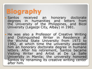 Biography


Santos received an honorary doctorate
degrees in humanities and letters from
the University of the Philippines, and Bicol
University (Legazpi City, Albay) in 1981.



He was also a Professor of Creative Writing
and Distinguished Writer in Residence at
the Wichita State University from 1973 to
1982, at which time the university awarded
him an honorary doctorate degree in humane
letters. After his retirement, Santos became
Visiting Writer and Artist at De La Salle
University in Manila; the university honored
Santos by renaming its creative writing center
after him.

 