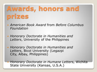 Awards, honors and
prizes


American Book Award from Before Columbus
Foundation



Honorary Doctorate in Humanities and
Letters, University of the Philippines



Honorary Doctorate in Humanities and
Letters, Bicol University (Legazpi
City, Albay, Philippines)



Honorary Doctorate in Humane Letters, Wichita
State University (Kansas, U.S.A.)

 