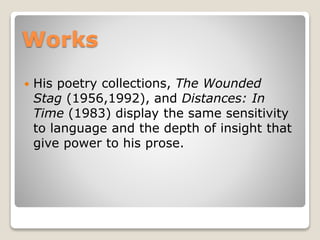Works


His poetry collections, The Wounded
Stag (1956,1992), and Distances: In
Time (1983) display the same sensitivity
to language and the depth of insight that
give power to his prose.

 