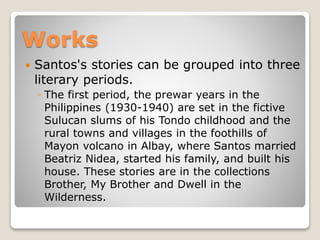 Works


Santos's stories can be grouped into three
literary periods.
◦ The first period, the prewar years in the
Philippines (1930-1940) are set in the fictive
Sulucan slums of his Tondo childhood and the
rural towns and villages in the foothills of
Mayon volcano in Albay, where Santos married
Beatriz Nidea, started his family, and built his
house. These stories are in the collections
Brother, My Brother and Dwell in the
Wilderness.

 