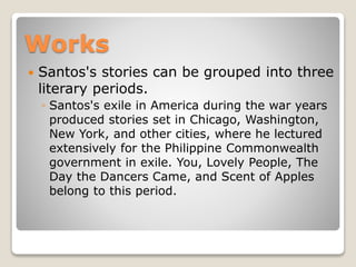 Works


Santos's stories can be grouped into three
literary periods.
◦ Santos's exile in America during the war years
produced stories set in Chicago, Washington,
New York, and other cities, where he lectured
extensively for the Philippine Commonwealth
government in exile. You, Lovely People, The
Day the Dancers Came, and Scent of Apples
belong to this period.

 