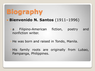 Biography


Bienvenido N. Santos (1911–1996)
◦a
Filipino-American
nonfiction writer.

fiction,

poetry

and

◦ He was born and raised in Tondo, Manila.
◦ His family roots are originally from Lubao,
Pampanga, Philippines.

 