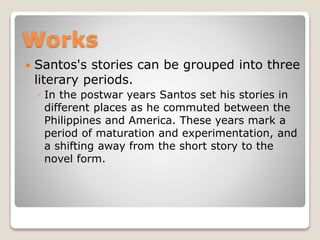 Works


Santos's stories can be grouped into three
literary periods.
◦ In the postwar years Santos set his stories in
different places as he commuted between the
Philippines and America. These years mark a
period of maturation and experimentation, and
a shifting away from the short story to the
novel form.

 