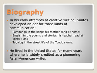 Biography


In his early attempts at creative writing, Santos
developed an ear for three kinds of
communication:
◦ Pampango in the songs his mother sang at home;
◦ English in the poems and stories his teacher read at
school; and
◦ Tagalog in the street life of the Tondo slums.



He lived in the United States for many years
where he is widely credited as a pioneering
Asian-American writer.

 
