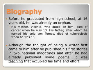 Biography


Before he graduated from high school, at 16
years old, he was already an orphan.
◦ His mother, Vicenta, who doted on him, died of
cancer when he was 13. His father, after whom he
named his only son Tomas, died of tuberculosis
when he was 15



Although the thought of being a writer first
came to him after he published his first stories
in two national magazines and after he had
already published some poems, it was
teaching that occupied his time and effort.

 