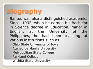 Biography


Santos was also a distinguished academic.
Since, 1932, when he earned his Bachelor
in Science degree in Education, major in
English, at the University of the
Philippines, he had been teaching at
various institutions such as:
◦
◦
◦
◦
◦

Ohio State University of Iowa
Ateneo de Manila University
Metropolitan State College
Parkland College
Wichita State University

 