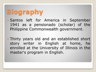 Biography


Santos left for America in September
1941 as a pensionado (scholar) of the
Philippine Commonwealth government.



Thirty years old and an established short
story writer in English at home, he
enrolled at the University of Illinois in the
master's program in English.

 