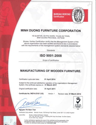 MINH DUONG FURNITURE CORPORATION
1B QUARTER, AN PHU WARD, THUAN AN TOWN,
BINH DUONG PROVINCE, VIETNAM.
Bureau veritas certification certify that the Management system of the
above organization has been audited and found to be in accordance
with the requirements of the management system standards detailed below
Standards
ISO 9001:2008
Scope of certification
MANUFACTURING OF WOODEN FURNITURE.
Certification cycle start date: 01 April 2014
Subject to the continued satisfactory operation of the organization's Management
System, this certificate expires on: 31 March 2017
Original certification date: 01 April 2011
certificate No.1ND14.5161 u/Q Version: 1 Revision date: 31 March 2014
Nguyen Thi Nam Tran
Ceftification body address: Brandon House, 180 Borough High Street, London SE1 lLH,united Kingdom
Local office; Bureau Veritas Ceftification Vietnam
Unit 4.44, 4th Floor, E-Town 1 Building,364 Cong Hoa Street, Tan Binh District
Ho Chi Minh City, Vietnam
Further clarifications regarding the scope of this certificate and the applicability of the
Management system requirements may be obtained by consulting the organizition.
To check this certificate validity please calt +84-8-3812 2246
 