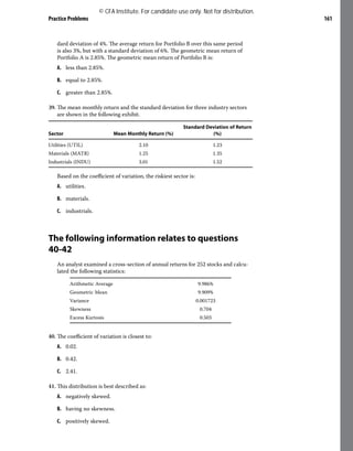 Practice Problems 161
dard deviation of 4%. The average return for Portfolio B over this same period
is also 3%, but with a standard deviation of 6%. The geometric mean return of
Portfolio A is 2.85%. The geometric mean return of Portfolio B is:
A. less than 2.85%.
B. equal to 2.85%.
C. greater than 2.85%.
39. The mean monthly return and the standard deviation for three industry sectors
are shown in the following exhibit.
Sector Mean Monthly Return (%)
Standard Deviation of Return
(%)
Utilities (UTIL) 2.10 1.23
Materials (MATR) 1.25 1.35
Industrials (INDU) 3.01 1.52
Based on the coefficient of variation, the riskiest sector is:
A. utilities.
B. materials.
C. industrials.
The following information relates to questions
40-42
An analyst examined a cross-section of annual returns for 252 stocks and calcu-
lated the following statistics:
Arithmetic Average 9.986%
Geometric Mean 9.909%
Variance 0.001723
Skewness 0.704
Excess Kurtosis 0.503
40. The coefficient of variation is closest to:
A. 0.02.
B. 0.42.
C. 2.41.
41. This distribution is best described as:
A. negatively skewed.
B. having no skewness.
C. positively skewed.
© CFA Institute. For candidate use only. Not for distribution.
 